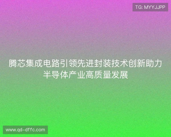腾芯集成电路引领先进封装技术创新助力半导体产业高质量发展
